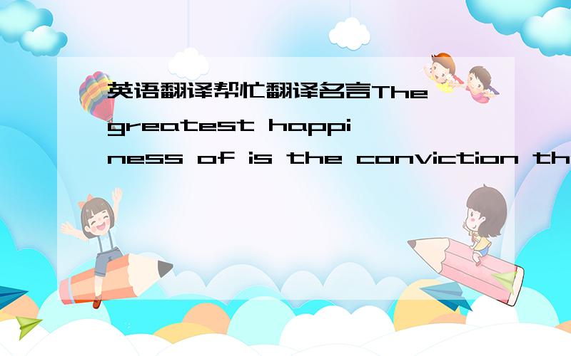 英语翻译帮忙翻译名言The greatest happiness of is the conviction that w