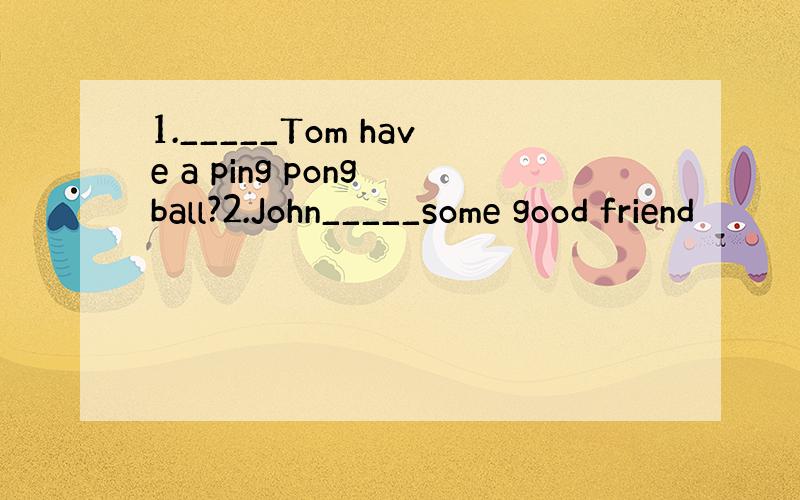 1._____Tom have a ping pong ball?2.John_____some good friend