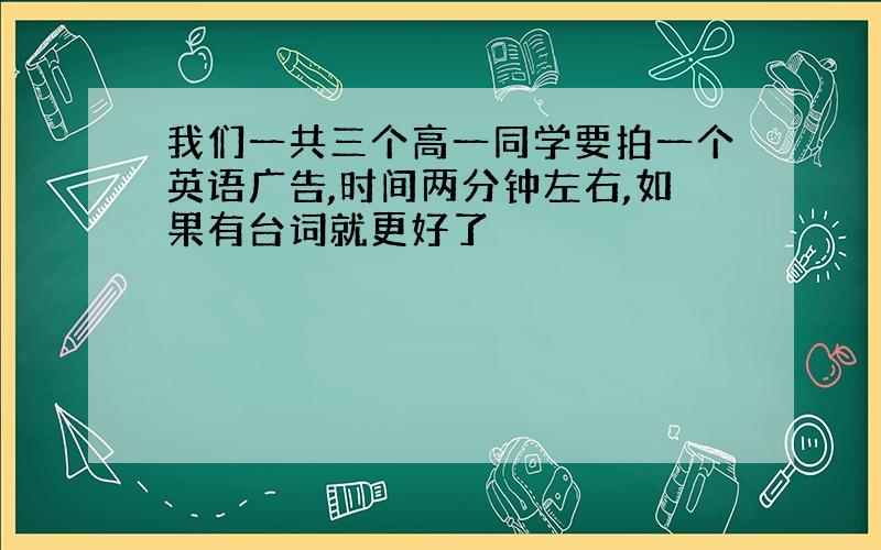 我们一共三个高一同学要拍一个英语广告,时间两分钟左右,如果有台词就更好了