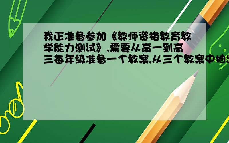 我正准备参加《教师资格教育教学能力测试》,需要从高一到高三每年级准备一个教案,从三个教案中抽出一个测试.