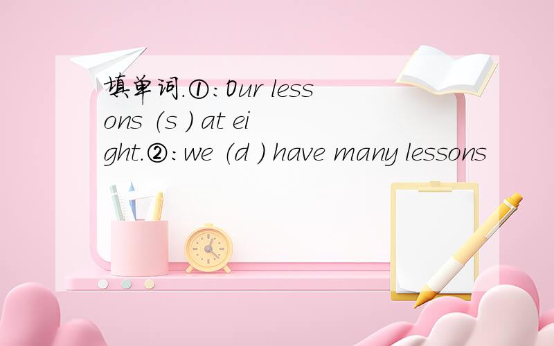 填单词.①：Our lessons （s ） at eight.②：we （d ） have many lessons