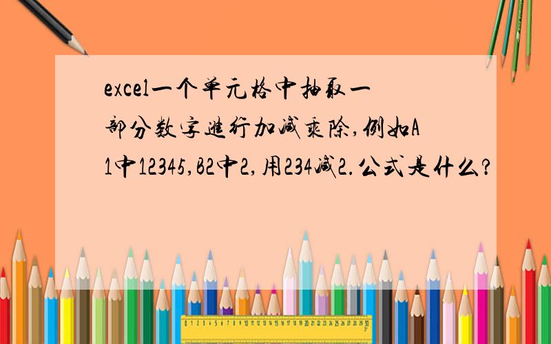 excel一个单元格中抽取一部分数字进行加减乘除,例如A1中12345,B2中2,用234减2.公式是什么?