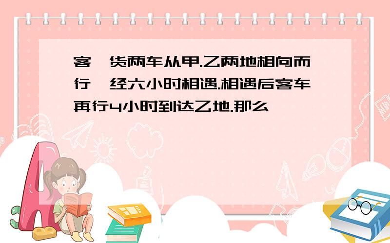 客、货两车从甲.乙两地相向而行、经六小时相遇.相遇后客车再行4小时到达乙地.那么