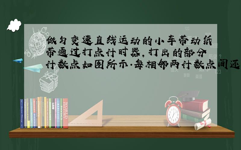 做匀变速直线运动的小车带动纸带通过打点计时器，打出的部分计数点如图所示．每相邻两计数点间还有四个点未画出来，打点计时器使