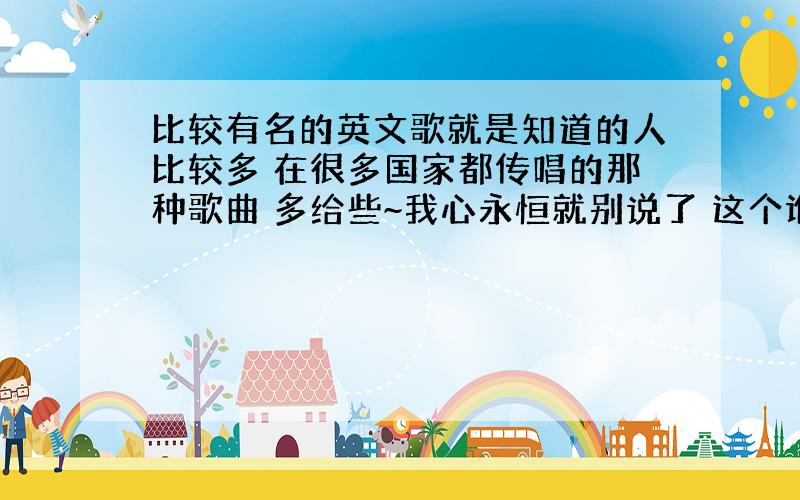 比较有名的英文歌就是知道的人比较多 在很多国家都传唱的那种歌曲 多给些~我心永恒就别说了 这个谁都知道 说些现在还很红的