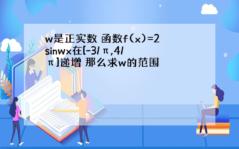 w是正实数 函数f(x)=2sinwx在[-3/π,4/π]递增 那么求w的范围