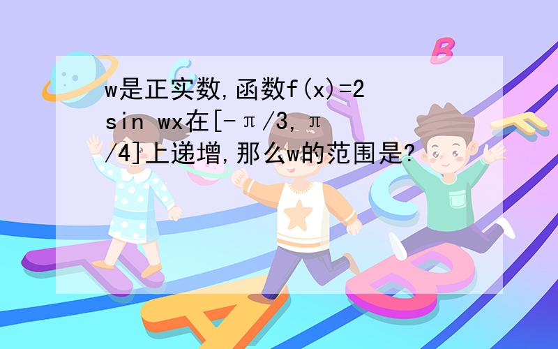 w是正实数,函数f(x)=2sin wx在[-π/3,π/4]上递增,那么w的范围是?