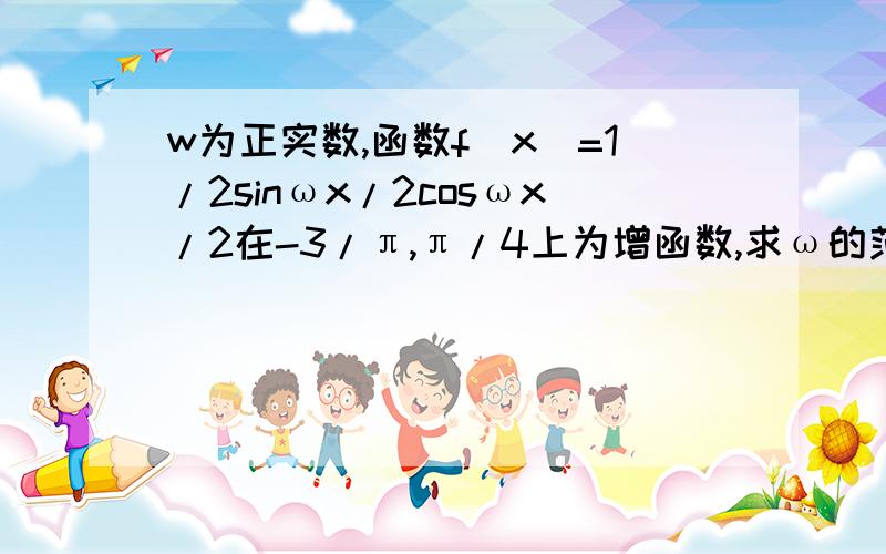 w为正实数,函数f(x)=1/2sinωx/2cosωx/2在-3/π,π/4上为增函数,求ω的范围