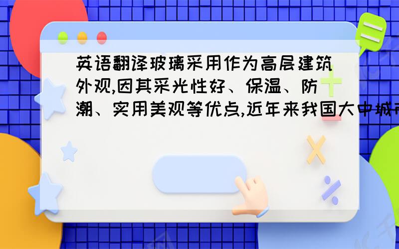 英语翻译玻璃采用作为高层建筑外观,因其采光性好、保温、防潮、实用美观等优点,近年来我国大中城市日渐增多.但高楼玻璃幕墙需