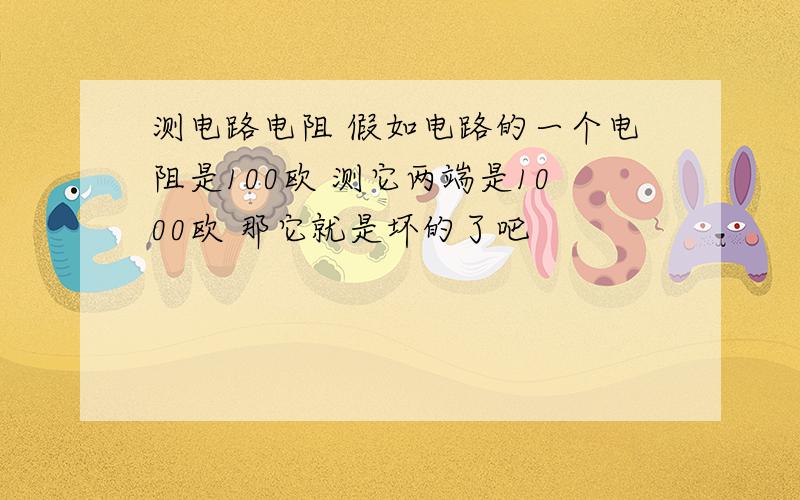 测电路电阻 假如电路的一个电阻是100欧 测它两端是1000欧 那它就是坏的了吧