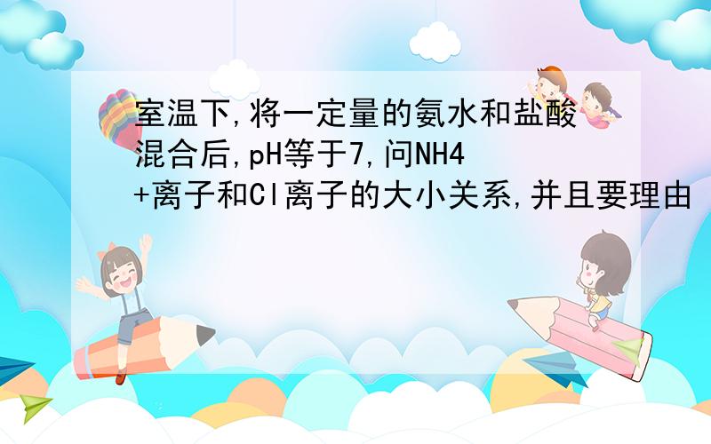 室温下,将一定量的氨水和盐酸混合后,pH等于7,问NH4+离子和Cl离子的大小关系,并且要理由 要中性 说明酸的量要少一