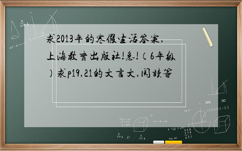 求2013年的寒假生活答案,上海教育出版社!急!（6年级）求p19,21的文言文,阅读等