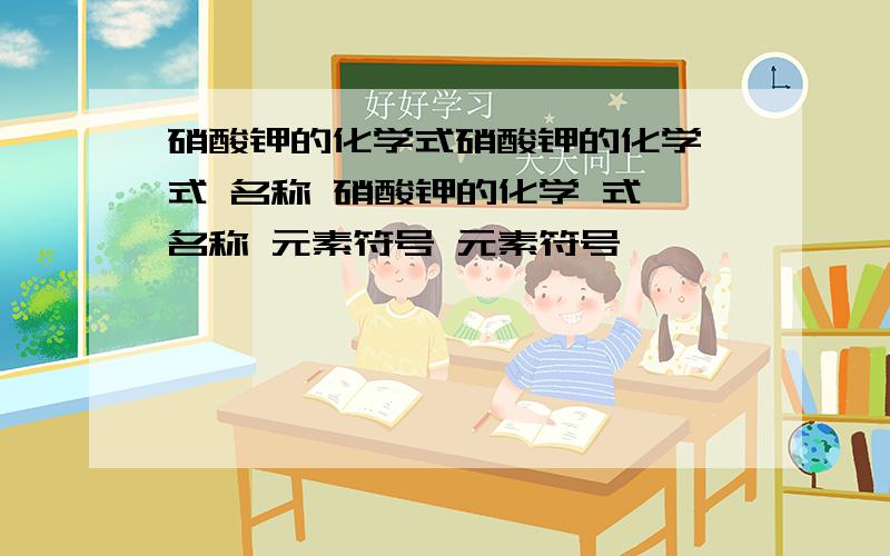 硝酸钾的化学式硝酸钾的化学 式 名称 硝酸钾的化学 式 名称 元素符号 元素符号