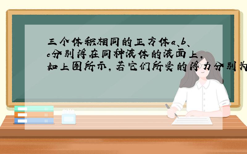 三个体积相同的正方体a、b、c分别浮在同种液体的液面上，如上图所示，若它们所受的浮力分别为F a、F 