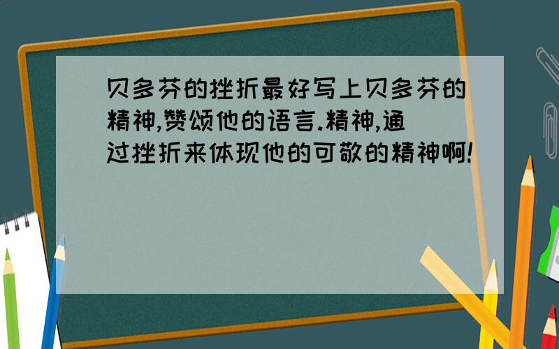 贝多芬的挫折最好写上贝多芬的精神,赞颂他的语言.精神,通过挫折来体现他的可敬的精神啊!