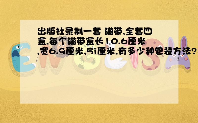 出版社录制一套 磁带,全套四盒,每个磁带盒长10.6厘米,宽6.9厘米,5i厘米,有多少种包装方法?每种方法至少要用多少