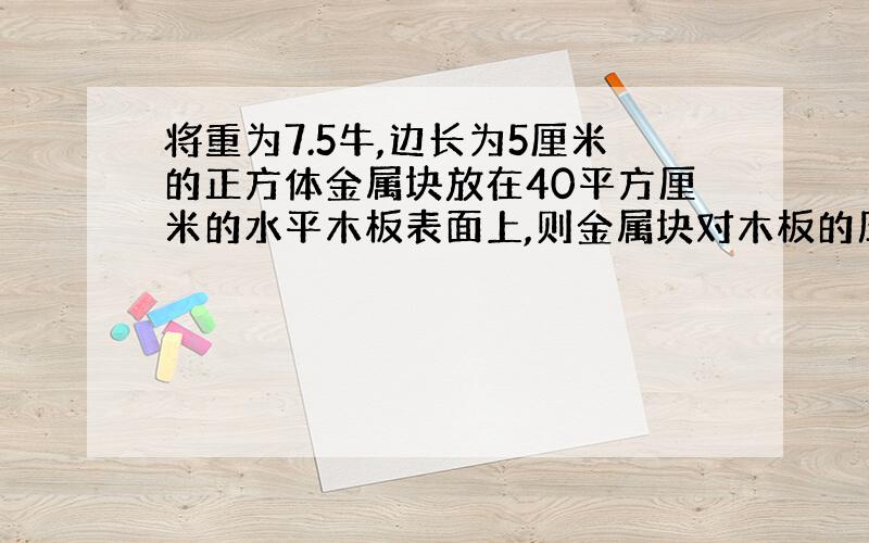 将重为7.5牛,边长为5厘米的正方体金属块放在40平方厘米的水平木板表面上,则金属块对木板的压强?A．可能是2.0*10