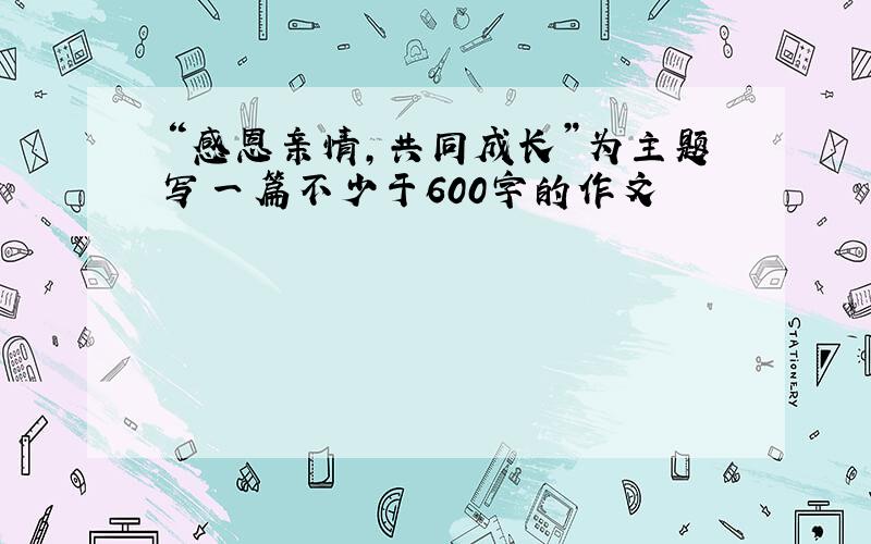 “感恩亲情,共同成长”为主题写一篇不少于600字的作文