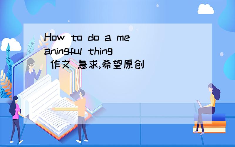 How to do a meaningful thing 作文 急求,希望原创