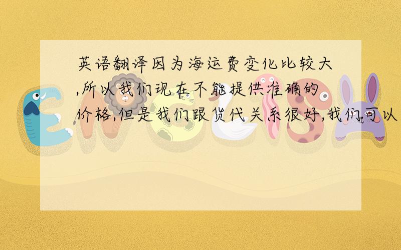 英语翻译因为海运费变化比较大,所以我们现在不能提供准确的价格,但是我们跟货代关系很好,我们可以给你拿到很便宜的价格