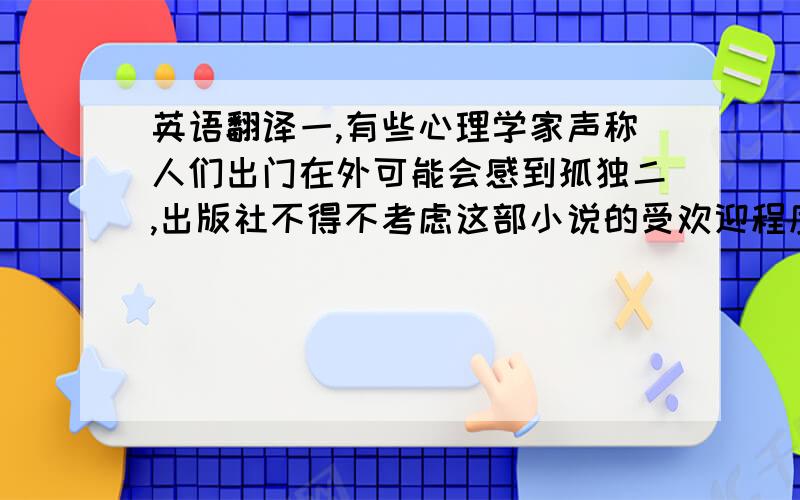 英语翻译一,有些心理学家声称人们出门在外可能会感到孤独二,出版社不得不考虑这部小说的受欢迎程度,三,为了不影响他们,我们