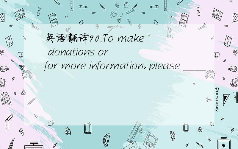 英语翻译90.To make donations or for more information,please ____