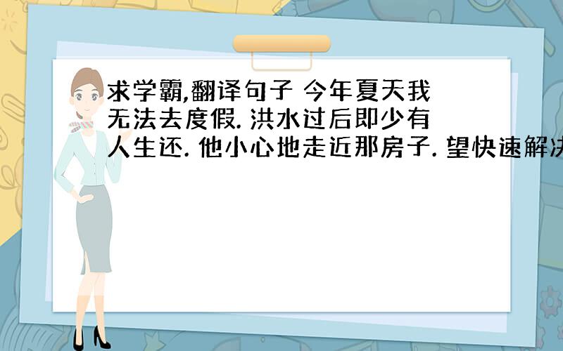 求学霸,翻译句子 今年夏天我无法去度假. 洪水过后即少有人生还. 他小心地走近那房子. 望快速解决