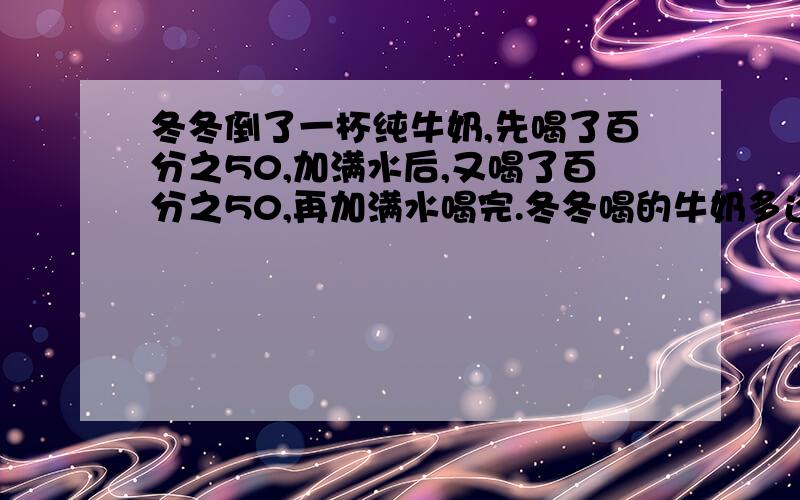 冬冬倒了一杯纯牛奶,先喝了百分之50,加满水后,又喝了百分之50,再加满水喝完.冬冬喝的牛奶多还是水多