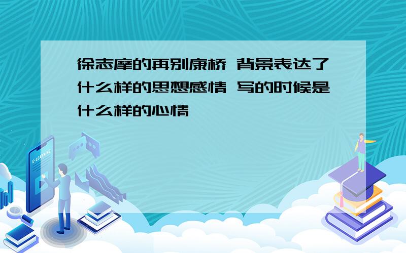 徐志摩的再别康桥 背景表达了什么样的思想感情 写的时候是什么样的心情