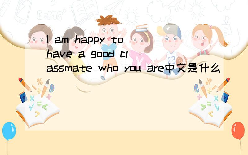 I am happy to have a good classmate who you are中文是什么