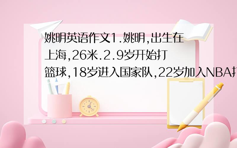 姚明英语作文1.姚明,出生在上海,26米.2.9岁开始打篮球,18岁进入国家队,22岁加入NBA打球.3.爱好：玩电脑游