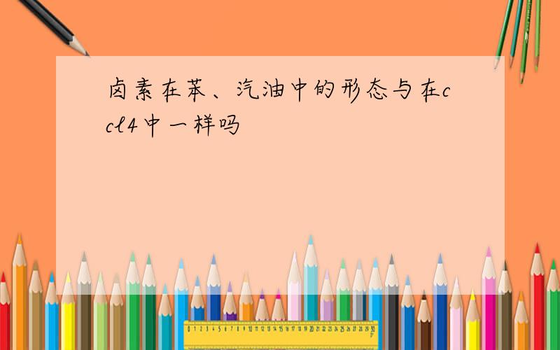 卤素在苯、汽油中的形态与在ccl4中一样吗