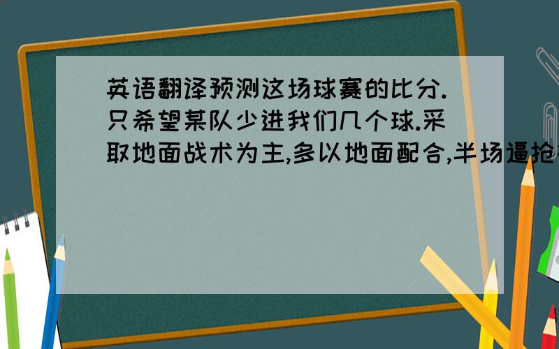 英语翻译预测这场球赛的比分.只希望某队少进我们几个球.采取地面战术为主,多以地面配合,半场逼抢等,突破对方防线控球,组织