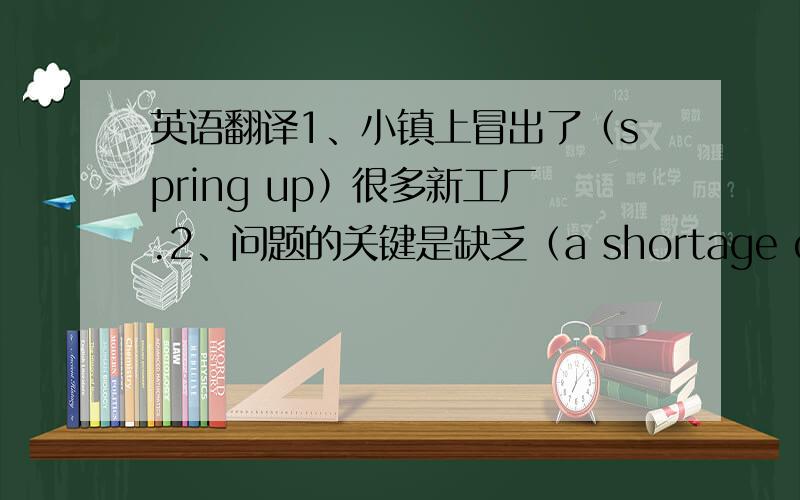 英语翻译1、小镇上冒出了（spring up）很多新工厂.2、问题的关键是缺乏（a shortage of）经费.3、我