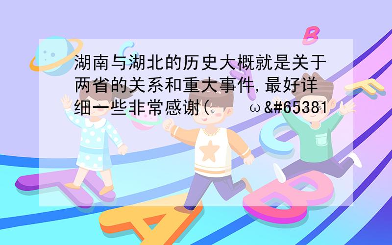 湖南与湖北的历史大概就是关于两省的关系和重大事件,最好详细一些非常感谢(｡･ω･