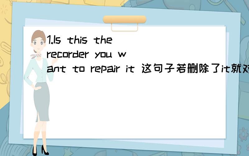 1.Is this the recorder you want to repair it 这句子若删除了it就对了,