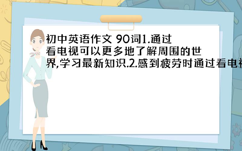 初中英语作文 90词1.通过看电视可以更多地了解周围的世界,学习最新知识.2.感到疲劳时通过看电视可以使自己放松.3.作