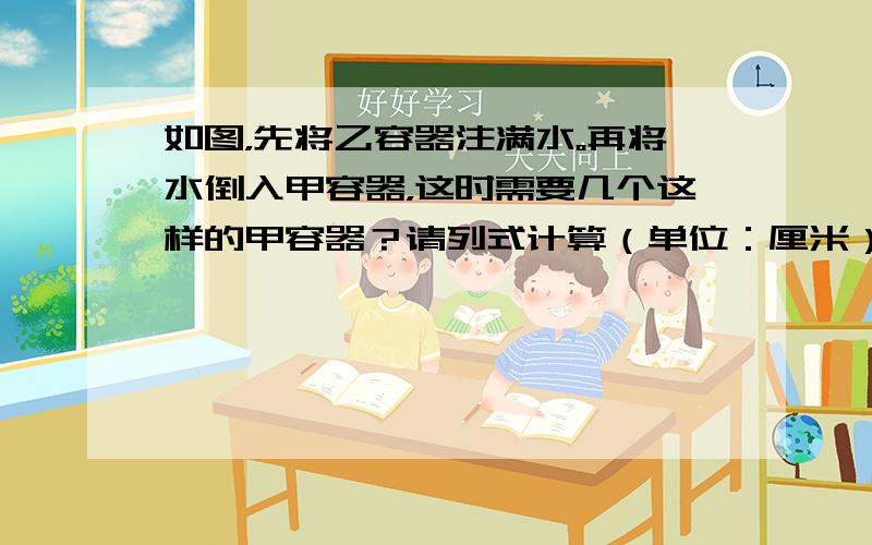 如图，先将乙容器注满水。再将水倒入甲容器，这时需要几个这样的甲容器？请列式计算（单位：厘米）