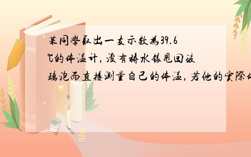 某同学取出一支示数为39.6℃的体温计，没有将水银甩回玻璃泡而直接测量自己的体温，若他的实际体温是36.6℃，则测出来的