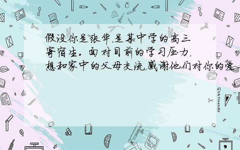 假设你是张华，是某中学的高三寄宿生。面对目前的学习压力，想和家中的父母交流，感谢他们对你的爱与鼓励，告诉他们你的学习、思