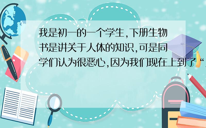 我是初一的一个学生,下册生物书是讲关于人体的知识,可是同学们认为很恶心,因为我们现在上到了“人的生殖”,我想在班里进行一