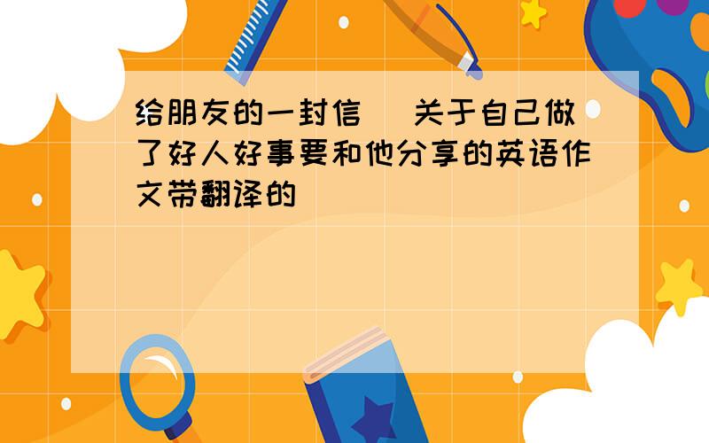 给朋友的一封信 (关于自己做了好人好事要和他分享的英语作文带翻译的)