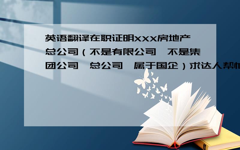 英语翻译在职证明XXX房地产总公司（不是有限公司,不是集团公司,总公司,属于国企）求达人帮忙重新补充一下,翻译两句在职证