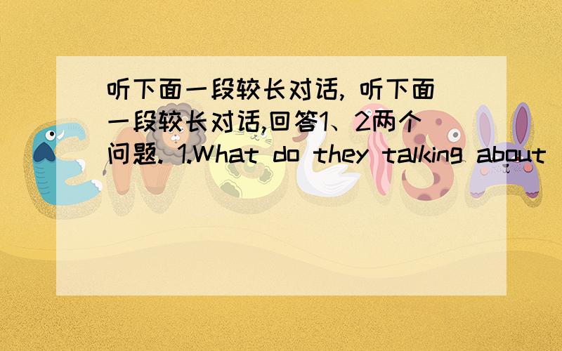 听下面一段较长对话, 听下面一段较长对话,回答1、2两个问题. 1.What do they talking about