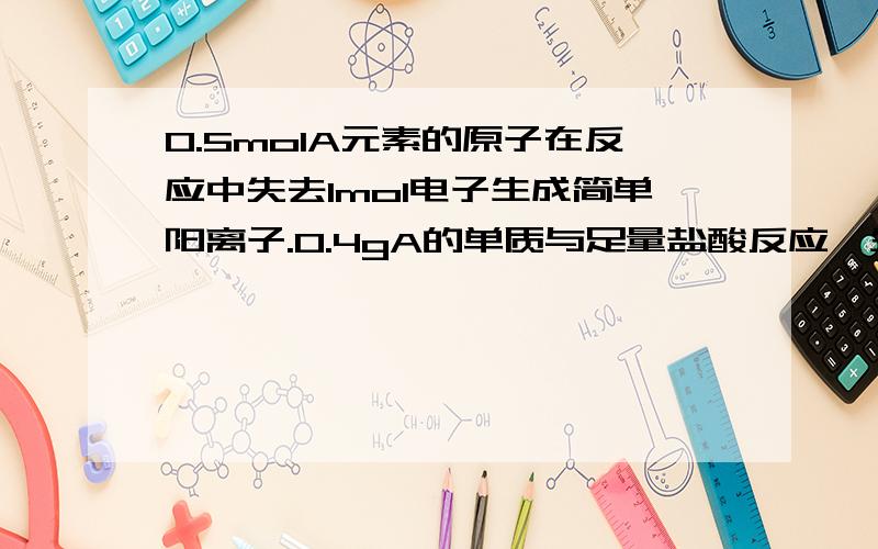 0.5molA元素的原子在反应中失去1mol电子生成简单阳离子.0.4gA的单质与足量盐酸反应,生成上述A阳离子时：