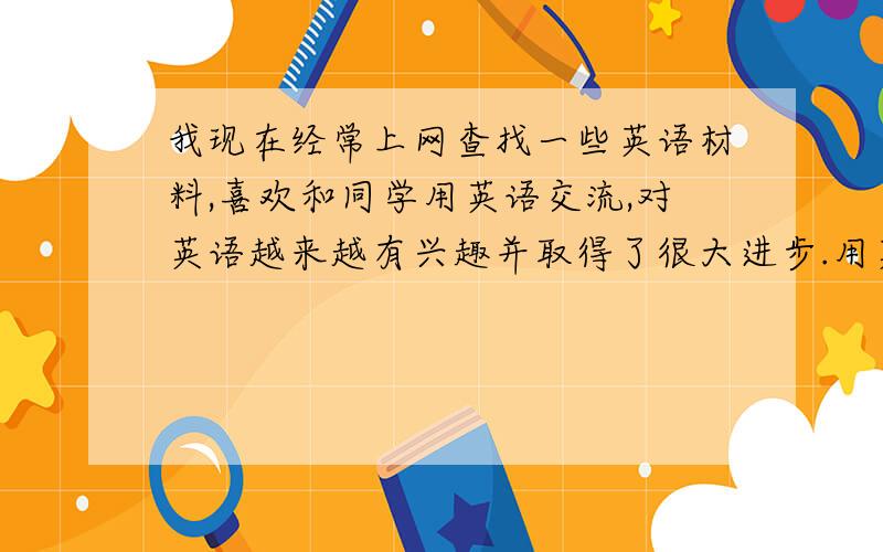 我现在经常上网查找一些英语材料,喜欢和同学用英语交流,对英语越来越有兴趣并取得了很大进步.用英语怎么说