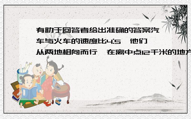 有助于回答者给出准确的答案汽车与火车的速度比4:5,他们从两地相向而行,在离中点12千米的地方相遇.这时火车行了几千米