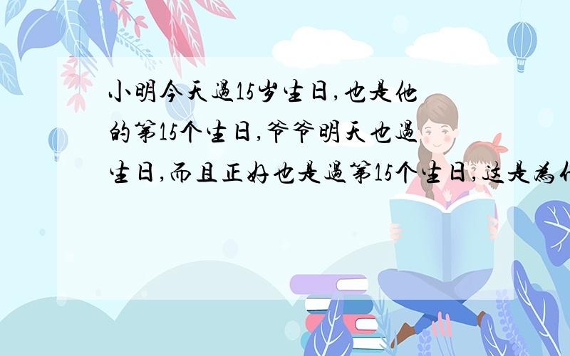 小明今天过15岁生日,也是他的第15个生日,爷爷明天也过生日,而且正好也是过第15个生日,这是为什么?请你算一算,爷爷今