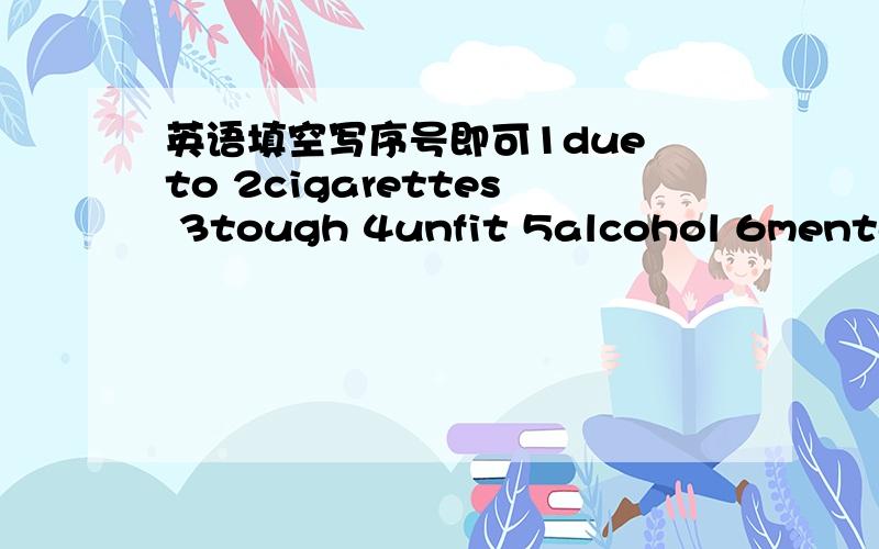 英语填空写序号即可1due to 2cigarettes 3tough 4unfit 5alcohol 6mental