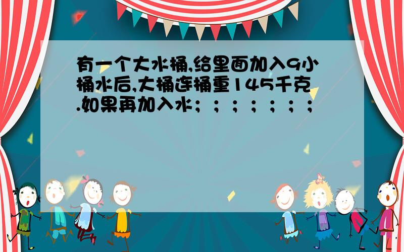 有一个大水桶,给里面加入9小桶水后,大桶连桶重145千克.如果再加入水；；；；；；；